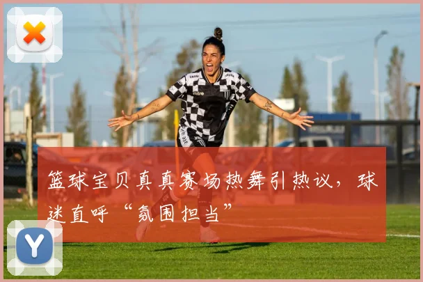 篮球宝贝真真赛场热舞引热议，球迷直呼“氛围担当”