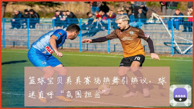 篮球宝贝真真赛场热舞引热议，球迷直呼“氛围担当”