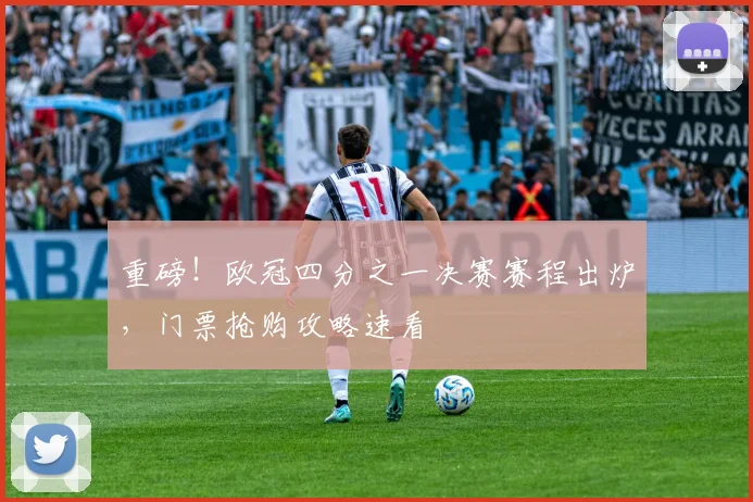 重磅！欧冠四分之一决赛赛程出炉，门票抢购攻略速看