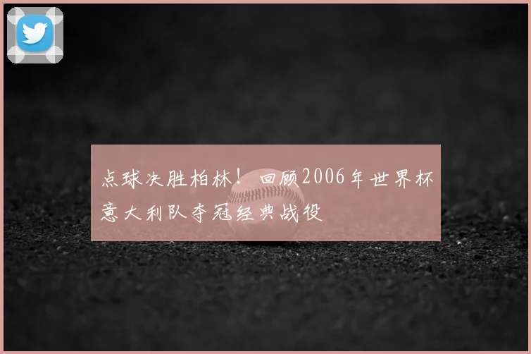 点球决胜柏林！回顾2006年世界杯意大利队夺冠经典战役