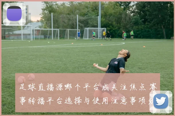 足球直播源哪个平台成关注焦点 赛事转播平台选择与使用注意事项分析