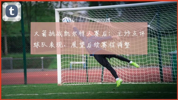 火箭挑战凯尔特人赛后：主帅点评球队表现，展望后续赛程调整